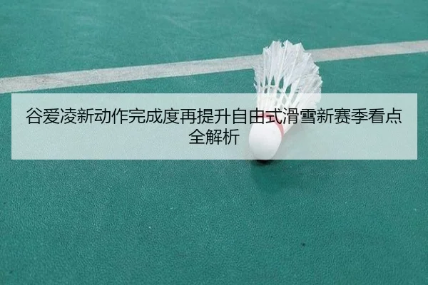 谷爱凌新动作完成度再提升自由式滑雪新赛季看点全解析