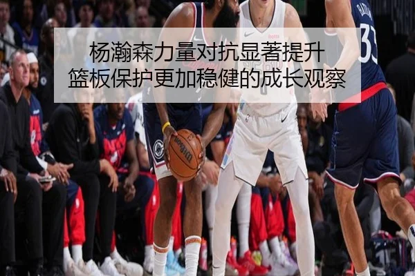 杨瀚森力量对抗显著提升 篮板保护更加稳健的成长观察