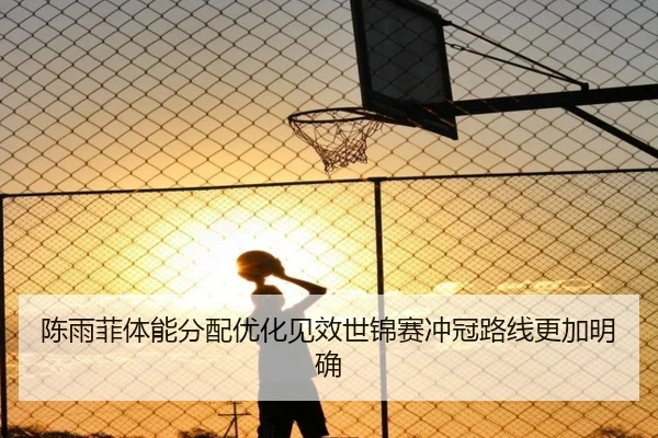 陈雨菲体能分配优化见效世锦赛冲冠路线更加明确