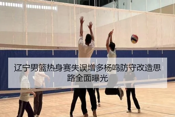 辽宁男篮热身赛失误增多杨鸣防守改造思路全面曝光